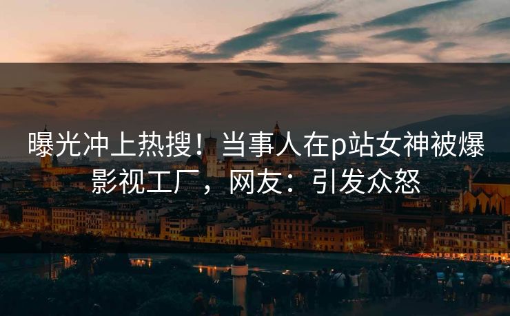 曝光冲上热搜！当事人在p站女神被爆影视工厂，网友：引发众怒