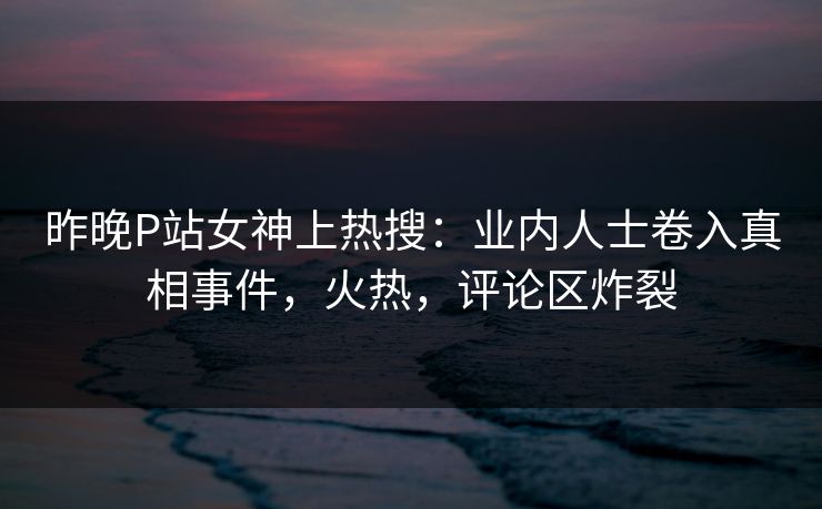 昨晚P站女神上热搜：业内人士卷入真相事件，火热，评论区炸裂