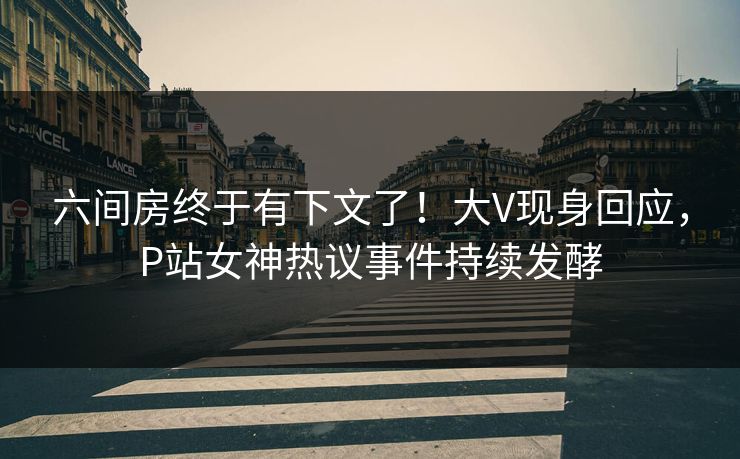 六间房终于有下文了！大V现身回应，P站女神热议事件持续发酵