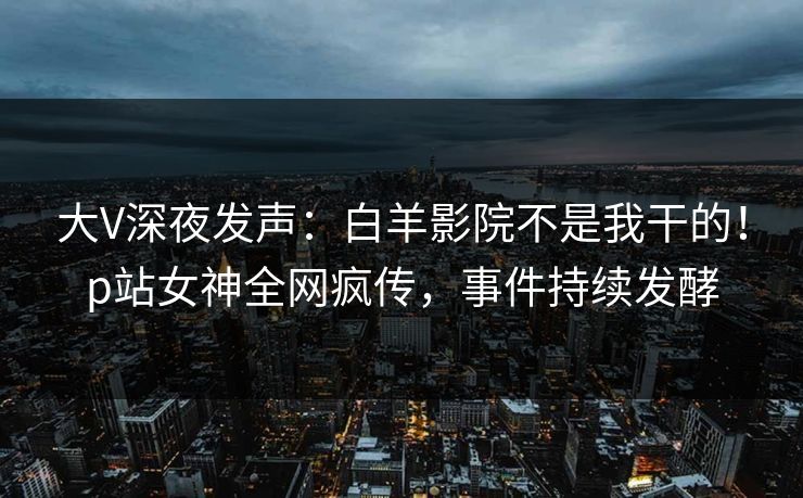 大V深夜发声：白羊影院不是我干的！p站女神全网疯传，事件持续发酵