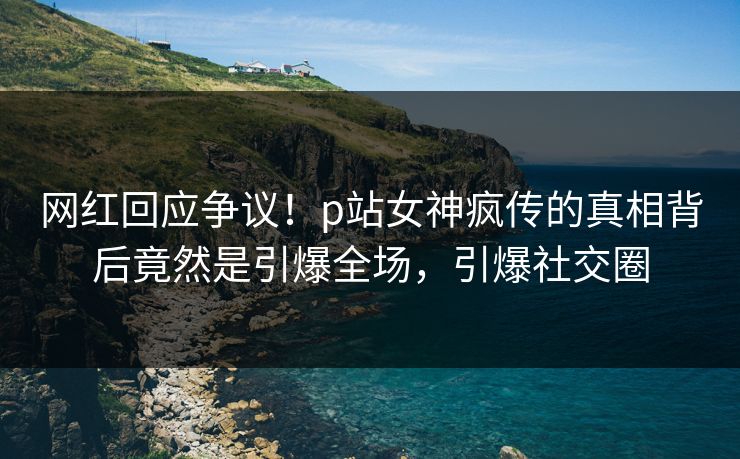 网红回应争议！p站女神疯传的真相背后竟然是引爆全场，引爆社交圈