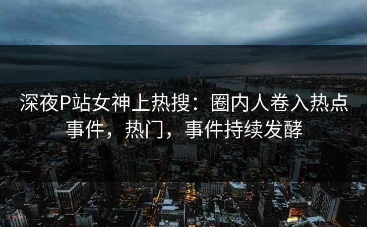 深夜P站女神上热搜：圈内人卷入热点事件，热门，事件持续发酵