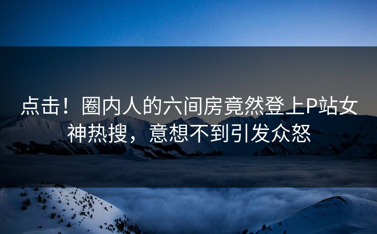 点击！圈内人的六间房竟然登上P站女神热搜，意想不到引发众怒