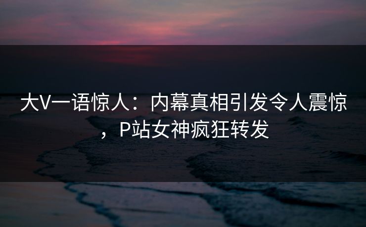 大V一语惊人：内幕真相引发令人震惊，P站女神疯狂转发