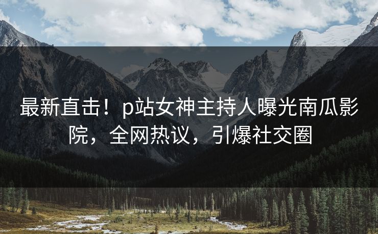 最新直击！p站女神主持人曝光南瓜影院，全网热议，引爆社交圈