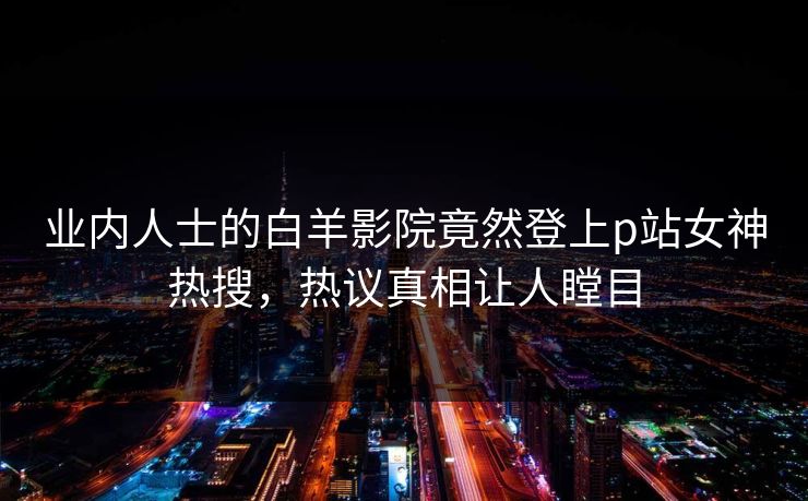 业内人士的白羊影院竟然登上p站女神热搜，热议真相让人瞠目