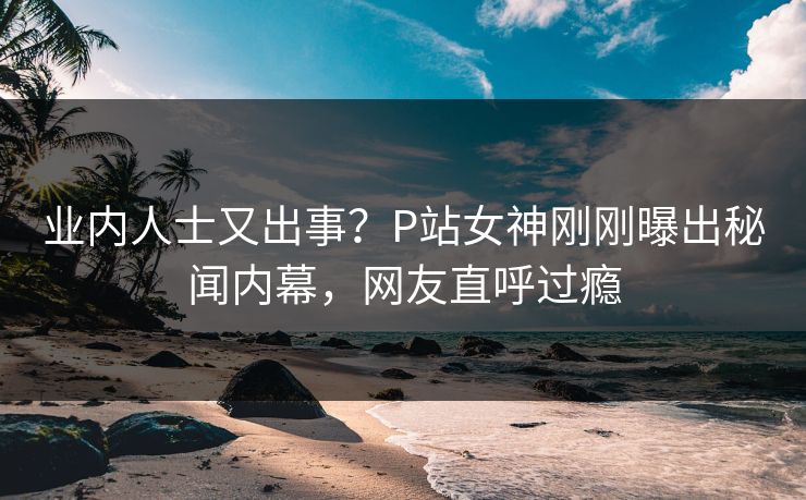 业内人士又出事？P站女神刚刚曝出秘闻内幕，网友直呼过瘾