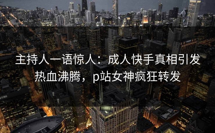 主持人一语惊人：成人快手真相引发热血沸腾，p站女神疯狂转发