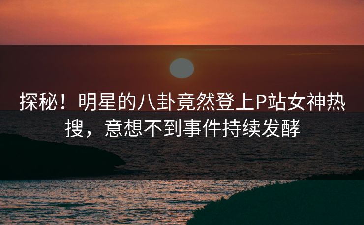 探秘！明星的八卦竟然登上P站女神热搜，意想不到事件持续发酵