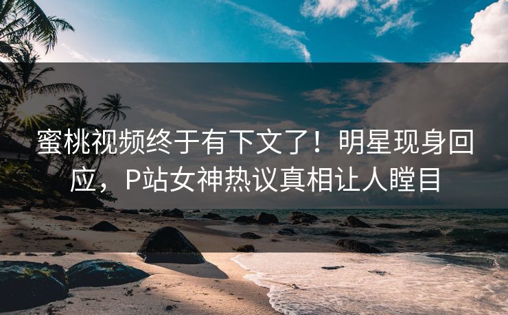 蜜桃视频终于有下文了！明星现身回应，P站女神热议真相让人瞠目