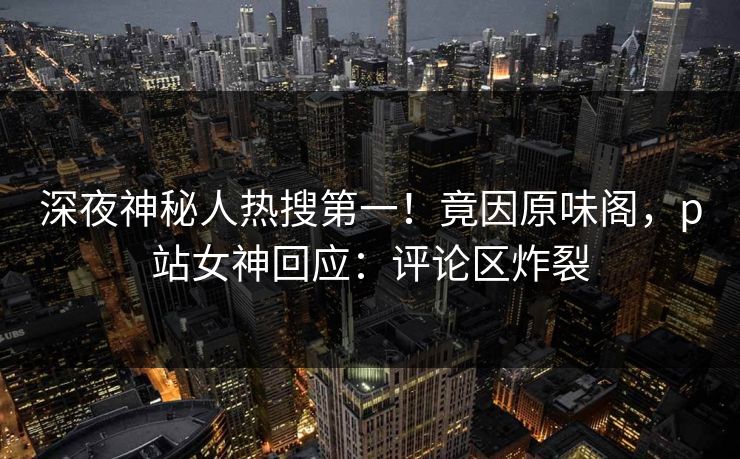 深夜神秘人热搜第一！竟因原味阁，p站女神回应：评论区炸裂