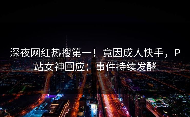 深夜网红热搜第一！竟因成人快手，P站女神回应：事件持续发酵