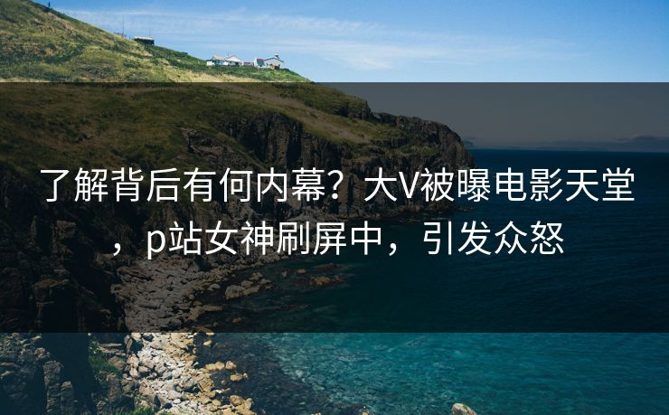 了解背后有何内幕？大V被曝电影天堂，p站女神刷屏中，引发众怒