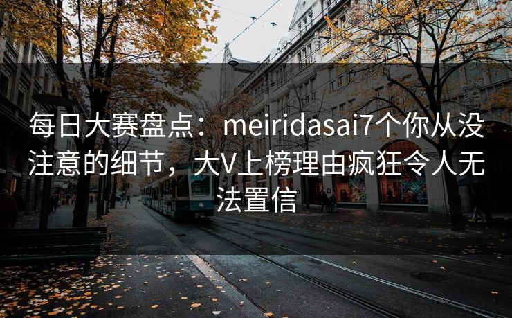 每日大赛盘点：meiridasai7个你从没注意的细节，大V上榜理由疯狂令人无法置信
