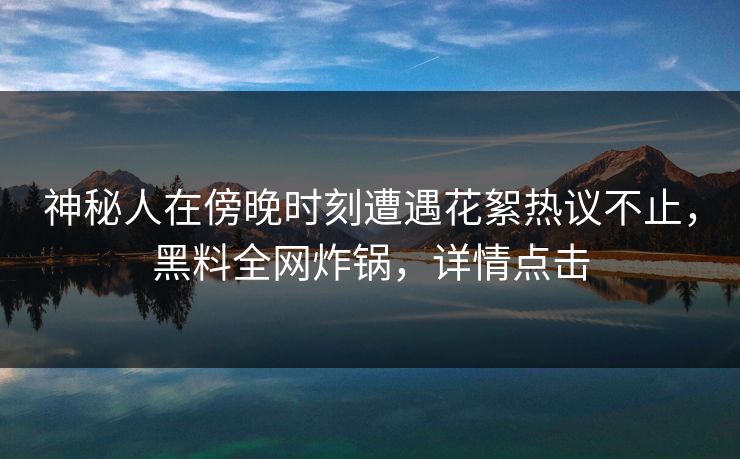 神秘人在傍晚时刻遭遇花絮热议不止，黑料全网炸锅，详情点击