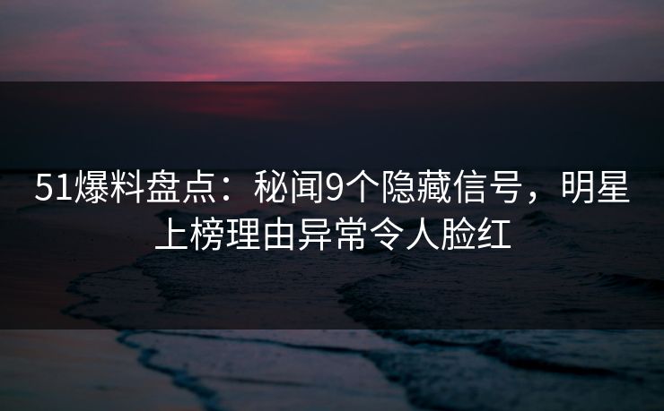 51爆料盘点：秘闻9个隐藏信号，明星上榜理由异常令人脸红