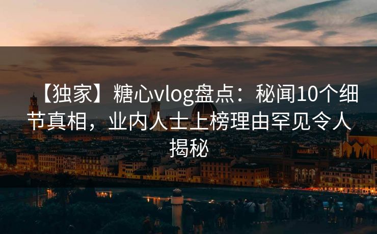 【独家】糖心vlog盘点：秘闻10个细节真相，业内人士上榜理由罕见令人揭秘