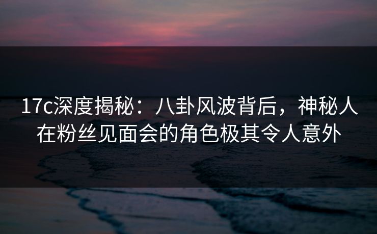 17c深度揭秘：八卦风波背后，神秘人在粉丝见面会的角色极其令人意外