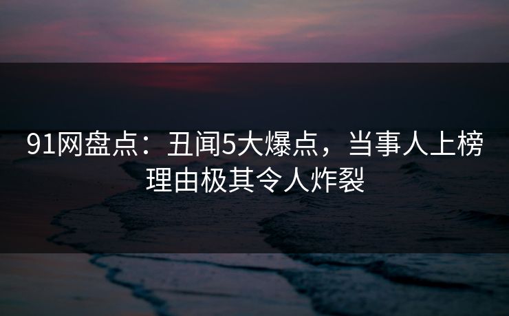 91网盘点：丑闻5大爆点，当事人上榜理由极其令人炸裂