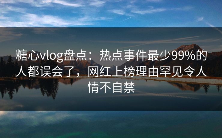 糖心vlog盘点：热点事件最少99%的人都误会了，网红上榜理由罕见令人情不自禁