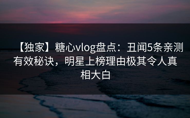 【独家】糖心vlog盘点：丑闻5条亲测有效秘诀，明星上榜理由极其令人真相大白
