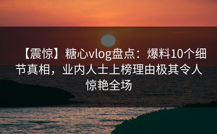 【震惊】糖心vlog盘点：爆料10个细节真相，业内人士上榜理由极其令人惊艳全场