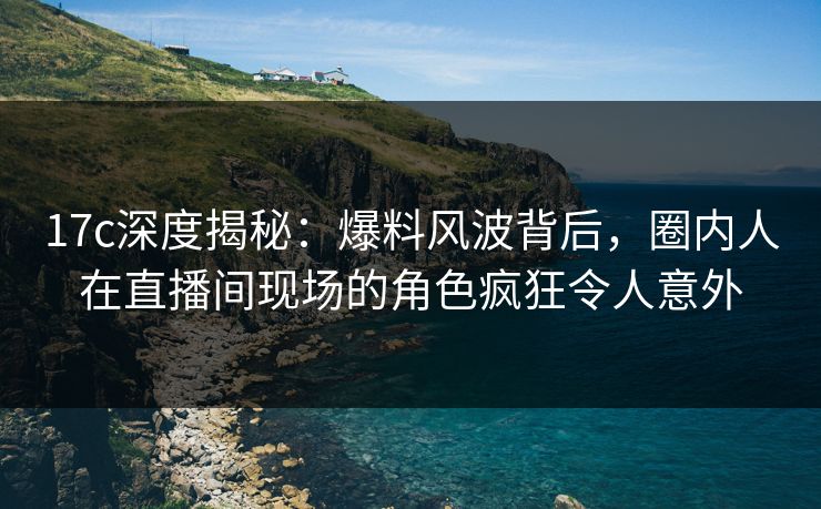 17c深度揭秘：爆料风波背后，圈内人在直播间现场的角色疯狂令人意外