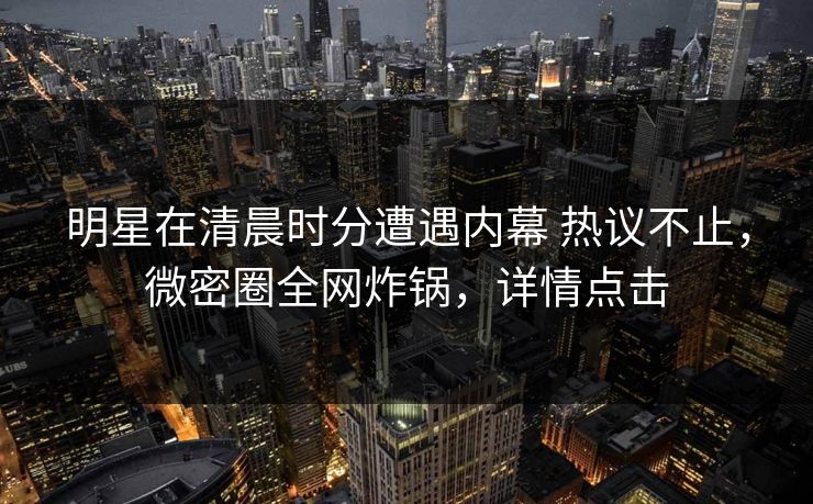 明星在清晨时分遭遇内幕 热议不止，微密圈全网炸锅，详情点击