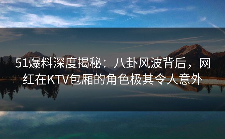 51爆料深度揭秘：八卦风波背后，网红在KTV包厢的角色极其令人意外