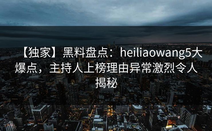 【独家】黑料盘点：heiliaowang5大爆点，主持人上榜理由异常激烈令人揭秘