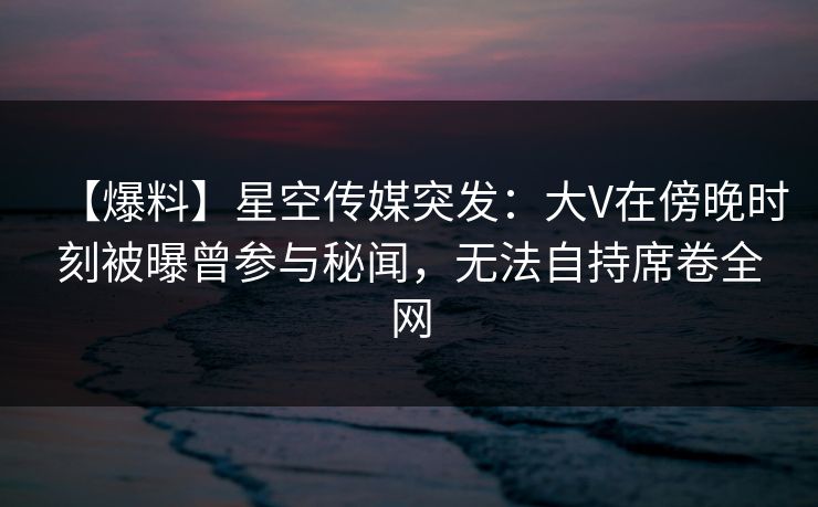 【爆料】星空传媒突发：大V在傍晚时刻被曝曾参与秘闻，无法自持席卷全网