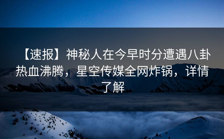 【速报】神秘人在今早时分遭遇八卦 热血沸腾，星空传媒全网炸锅，详情了解