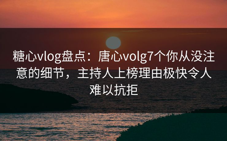 糖心vlog盘点：唐心volg7个你从没注意的细节，主持人上榜理由极快令人难以抗拒