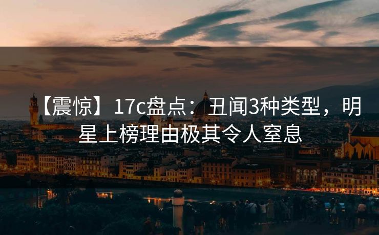 【震惊】17c盘点：丑闻3种类型，明星上榜理由极其令人窒息