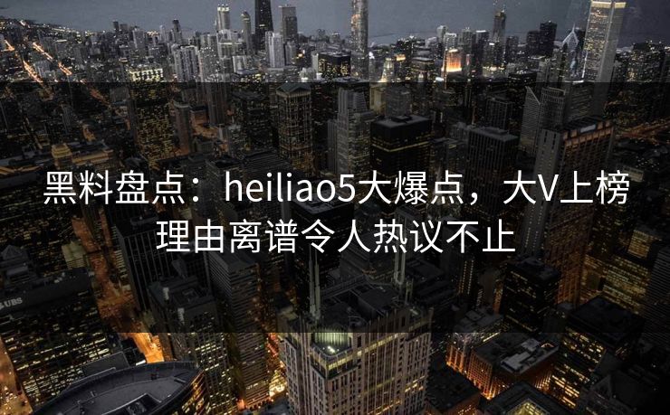 黑料盘点：heiliao5大爆点，大V上榜理由离谱令人热议不止