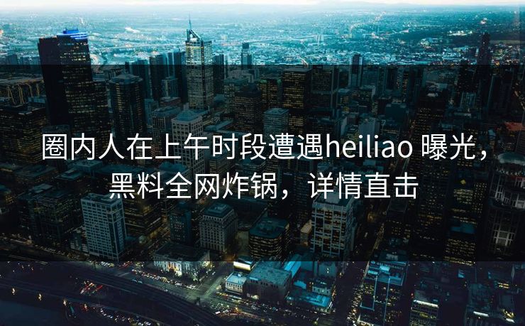圈内人在上午时段遭遇heiliao 曝光，黑料全网炸锅，详情直击