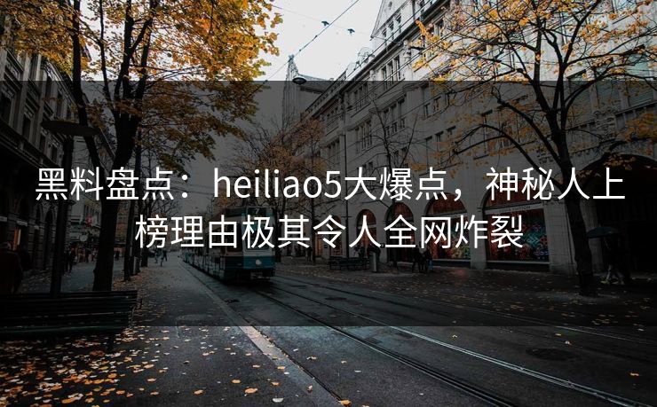 黑料盘点：heiliao5大爆点，神秘人上榜理由极其令人全网炸裂