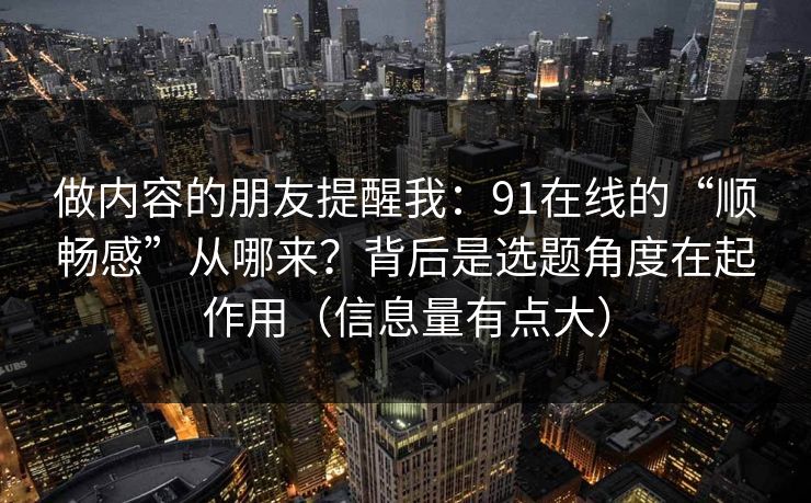 做内容的朋友提醒我:91在线的“顺畅感”从哪来?背后是选题角度在起作用(信息量有点大) 做内容的朋友提醒我:91在线的“顺畅感”从哪来?背后是选题角度在起作用(信息量有点大)