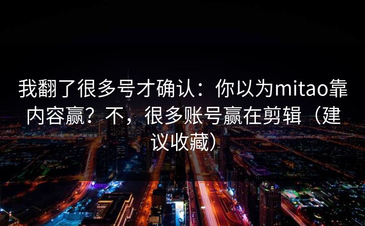 我翻了很多号才确认：你以为mitao靠内容赢？不，很多账号赢在剪辑（建议收藏）